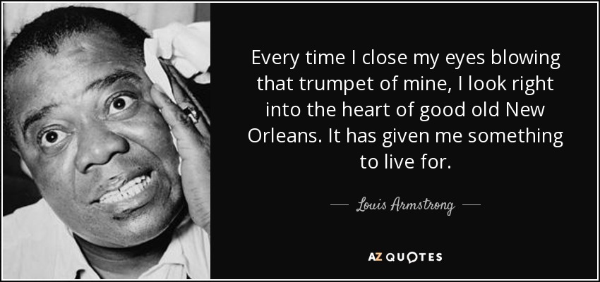 Every time I close my eyes blowing that trumpet of mine, I look right into the heart of good old New Orleans. It has given me something to live for. - Louis Armstrong