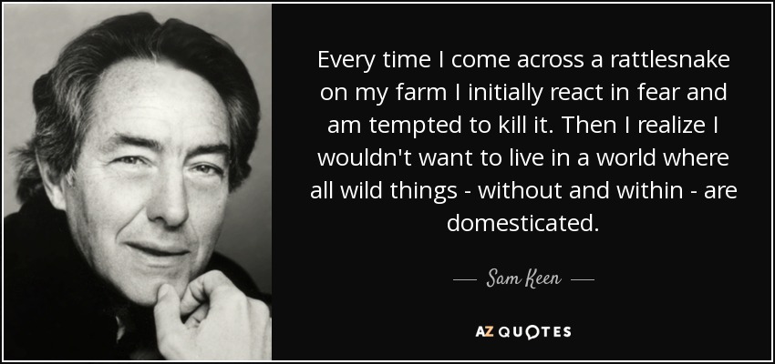 Every time I come across a rattlesnake on my farm I initially react in fear and am tempted to kill it. Then I realize I wouldn't want to live in a world where all wild things - without and within - are domesticated. - Sam Keen
