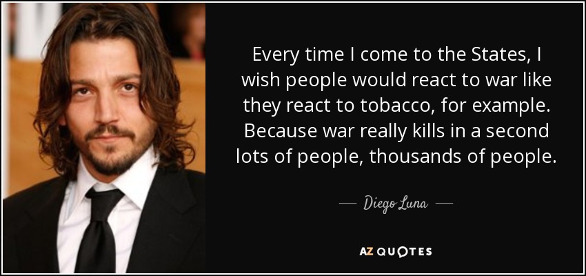 Every time I come to the States, I wish people would react to war like they react to tobacco, for example. Because war really kills in a second lots of people, thousands of people. - Diego Luna