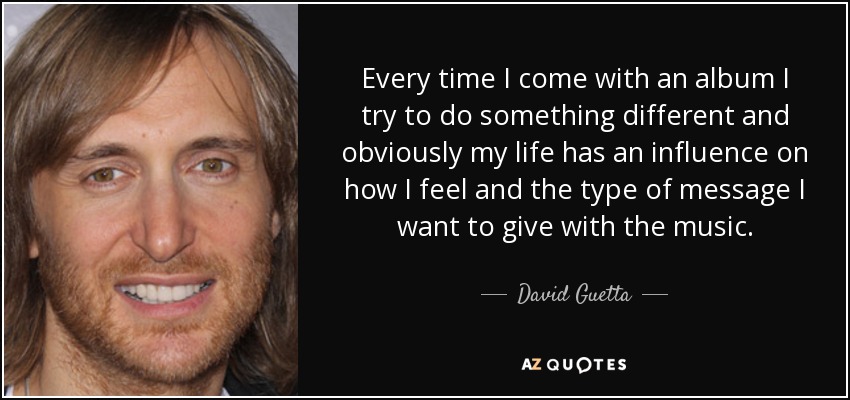 Every time I come with an album I try to do something different and obviously my life has an influence on how I feel and the type of message I want to give with the music. - David Guetta