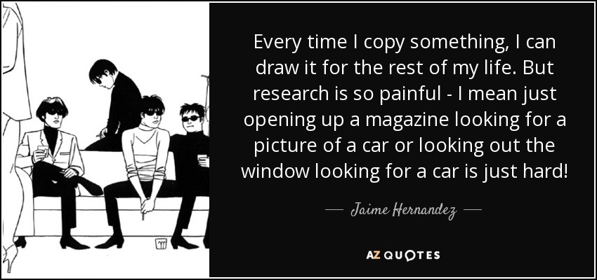 Every time I copy something, I can draw it for the rest of my life. But research is so painful - I mean just opening up a magazine looking for a picture of a car or looking out the window looking for a car is just hard! - Jaime Hernandez