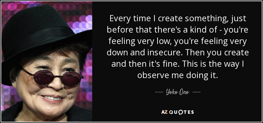 Every time I create something, just before that there's a kind of - you're feeling very low, you're feeling very down and insecure. Then you create and then it's fine. This is the way I observe me doing it. - Yoko Ono