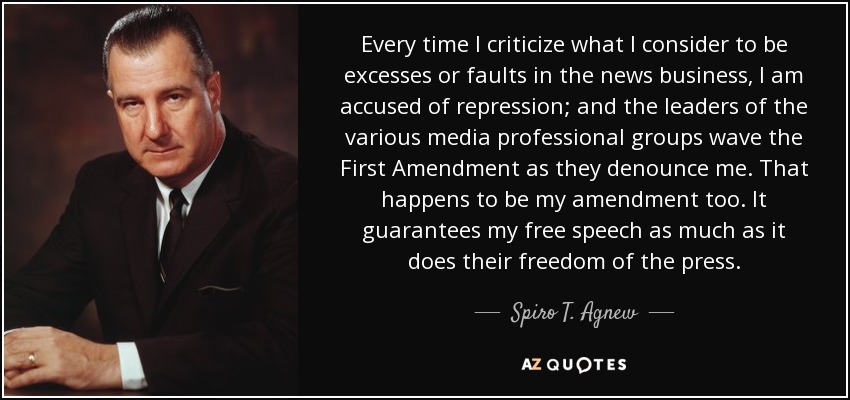 Every time I criticize what I consider to be excesses or faults in the news business, I am accused of repression; and the leaders of the various media professional groups wave the First Amendment as they denounce me. That happens to be my amendment too. It guarantees my free speech as much as it does their freedom of the press. - Spiro T. Agnew