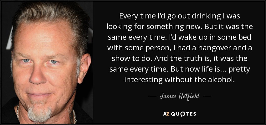Every time I'd go out drinking I was looking for something new. But it was the same every time. I'd wake up in some bed with some person, I had a hangover and a show to do. And the truth is, it was the same every time. But now life is... pretty interesting without the alcohol. - James Hetfield