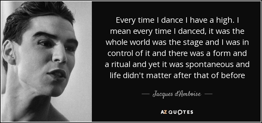 Every time I dance I have a high. I mean every time I danced, it was the whole world was the stage and I was in control of it and there was a form and a ritual and yet it was spontaneous and life didn't matter after that of before - Jacques d'Amboise