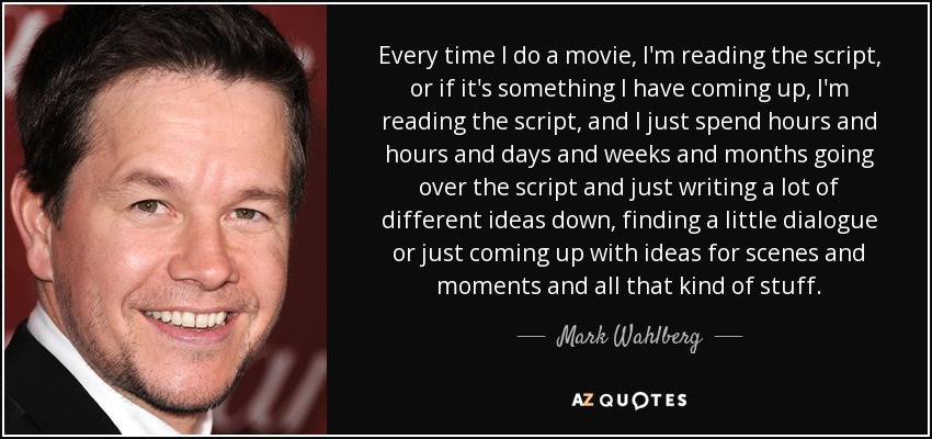 Every time I do a movie, I'm reading the script, or if it's something I have coming up, I'm reading the script, and I just spend hours and hours and days and weeks and months going over the script and just writing a lot of different ideas down, finding a little dialogue or just coming up with ideas for scenes and moments and all that kind of stuff. - Mark Wahlberg