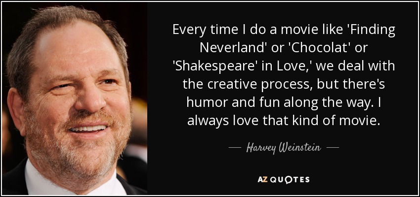 Every time I do a movie like 'Finding Neverland' or 'Chocolat' or 'Shakespeare' in Love,' we deal with the creative process, but there's humor and fun along the way. I always love that kind of movie. - Harvey Weinstein