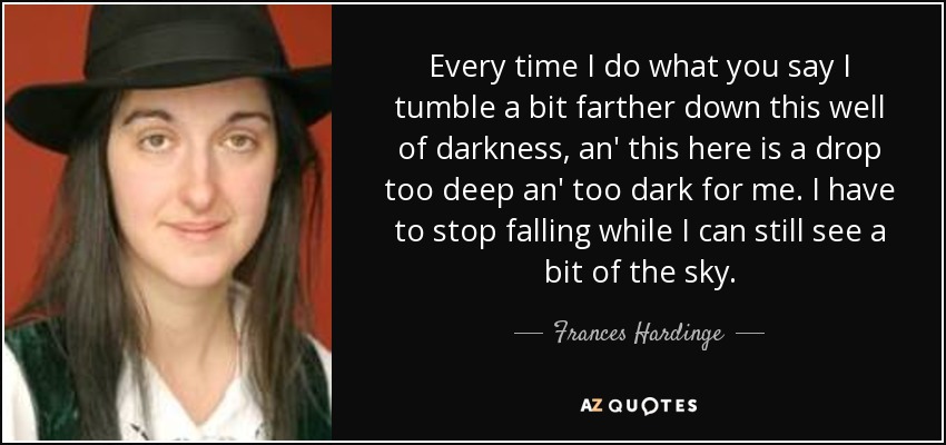 Every time I do what you say I tumble a bit farther down this well of darkness, an' this here is a drop too deep an' too dark for me. I have to stop falling while I can still see a bit of the sky. - Frances Hardinge