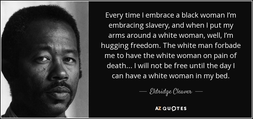 Every time I embrace a black woman I’m embracing slavery, and when I put my arms around a white woman, well, I’m hugging freedom. The white man forbade me to have the white woman on pain of death... I will not be free until the day I can have a white woman in my bed. - Eldridge Cleaver