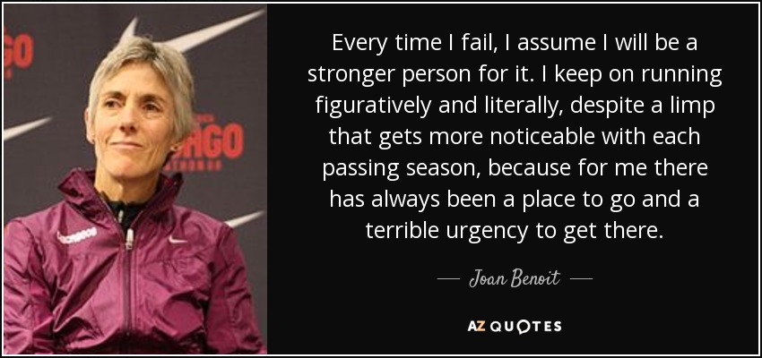 Every time I fail, I assume I will be a stronger person for it. I keep on running figuratively and literally, despite a limp that gets more noticeable with each passing season, because for me there has always been a place to go and a terrible urgency to get there. - Joan Benoit