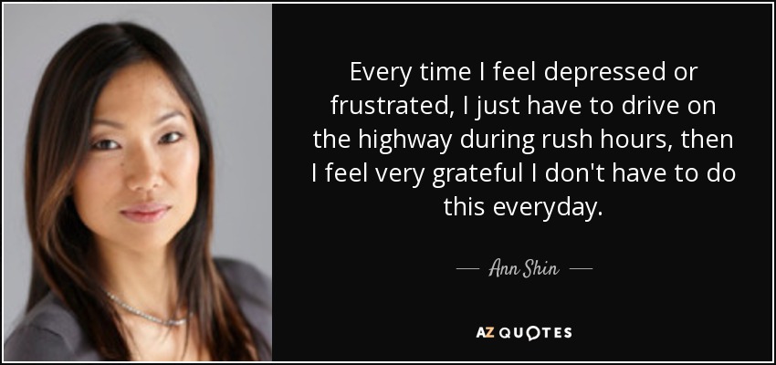 Every time I feel depressed or frustrated, I just have to drive on the highway during rush hours, then I feel very grateful I don't have to do this everyday. - Ann Shin