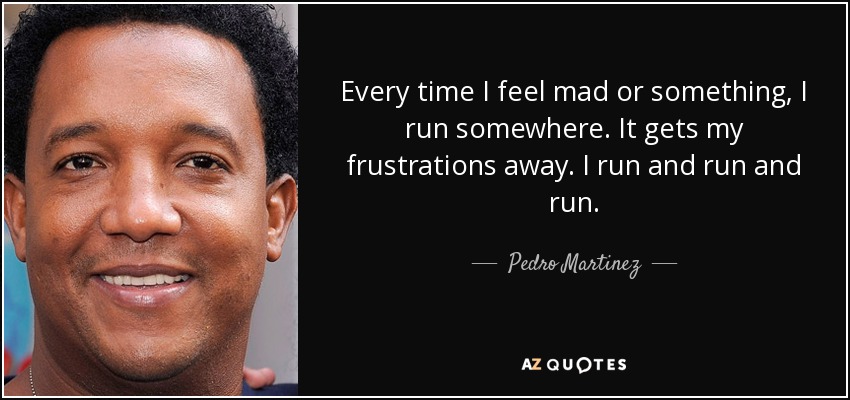 Every time I feel mad or something, I run somewhere. It gets my frustrations away. I run and run and run. - Pedro Martinez