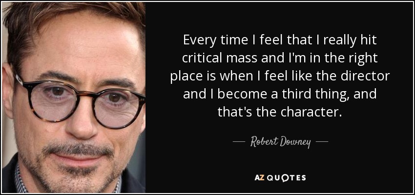 Every time I feel that I really hit critical mass and I'm in the right place is when I feel like the director and I become a third thing, and that's the character. - Robert Downey, Jr.