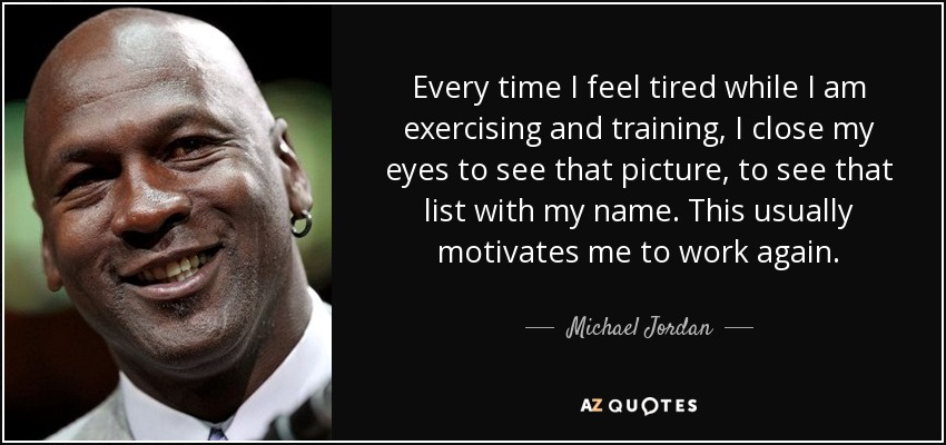Every time I feel tired while I am exercising and training, I close my eyes to see that picture, to see that list with my name. This usually motivates me to work again. - Michael Jordan