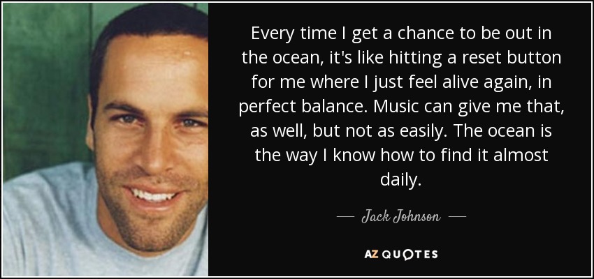 Every time I get a chance to be out in the ocean, it's like hitting a reset button for me where I just feel alive again, in perfect balance. Music can give me that, as well, but not as easily. The ocean is the way I know how to find it almost daily. - Jack Johnson