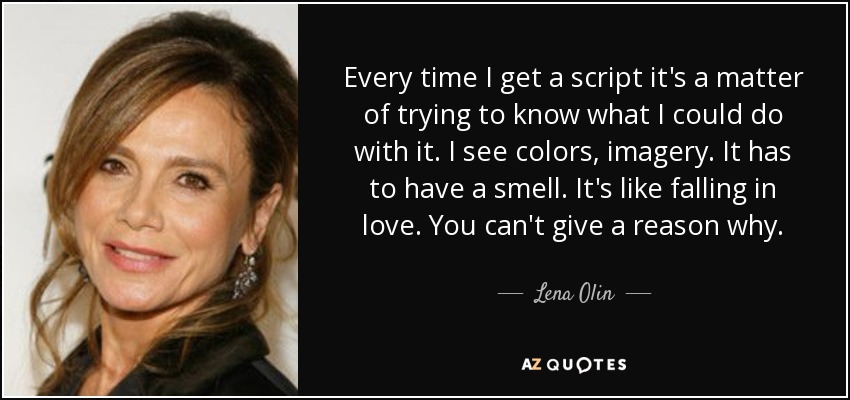 Every time I get a script it's a matter of trying to know what I could do with it. I see colors, imagery. It has to have a smell. It's like falling in love. You can't give a reason why. - Lena Olin