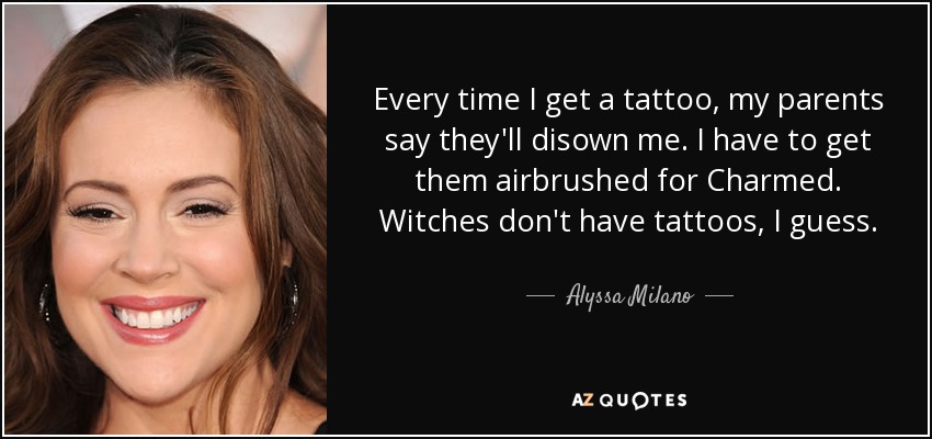 Every time I get a tattoo, my parents say they'll disown me. I have to get them airbrushed for Charmed. Witches don't have tattoos, I guess. - Alyssa Milano