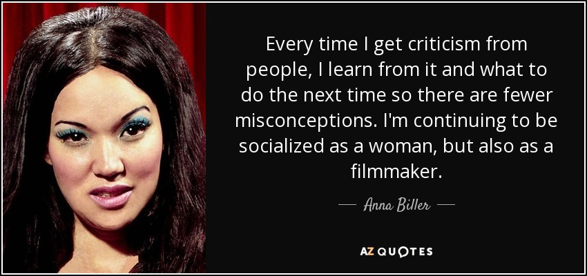 Every time I get criticism from people, I learn from it and what to do the next time so there are fewer misconceptions. I'm continuing to be socialized as a woman, but also as a filmmaker. - Anna Biller