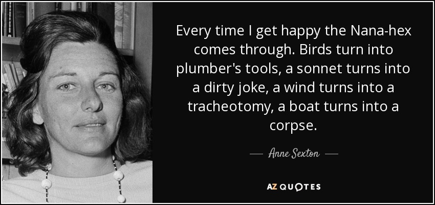 Every time I get happy the Nana-hex comes through. Birds turn into plumber's tools, a sonnet turns into a dirty joke, a wind turns into a tracheotomy, a boat turns into a corpse. - Anne Sexton