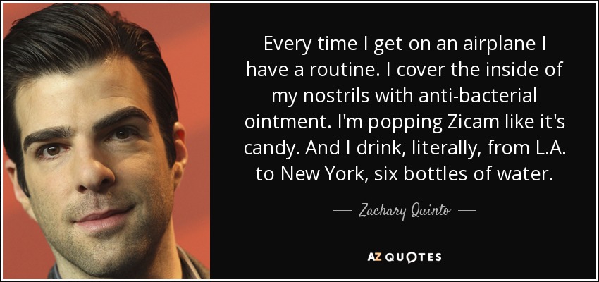 Every time I get on an airplane I have a routine. I cover the inside of my nostrils with anti-bacterial ointment. I'm popping Zicam like it's candy. And I drink, literally, from L.A. to New York, six bottles of water. - Zachary Quinto