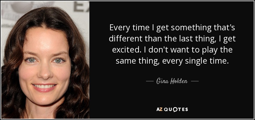 Every time I get something that's different than the last thing, I get excited. I don't want to play the same thing, every single time. - Gina Holden