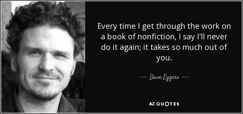 Every time I get through the work on a book of nonfiction, I say I'll never do it again; it takes so much out of you. - Dave Eggers