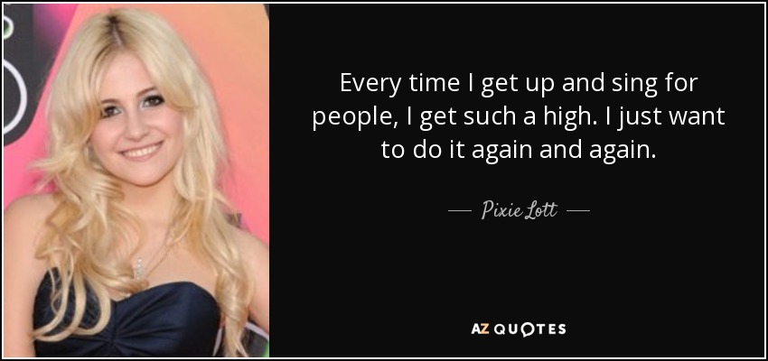 Every time I get up and sing for people, I get such a high. I just want to do it again and again. - Pixie Lott