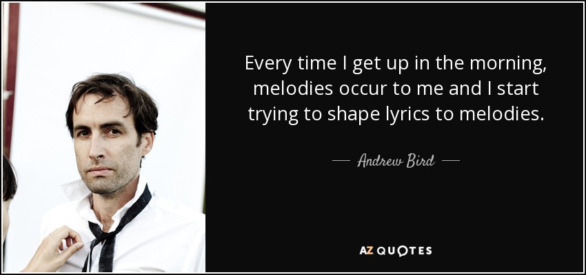 Every time I get up in the morning, melodies occur to me and I start trying to shape lyrics to melodies. - Andrew Bird