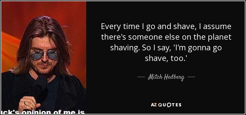 Every time I go and shave, I assume there's someone else on the planet shaving. So I say, 'I'm gonna go shave, too.' - Mitch Hedberg