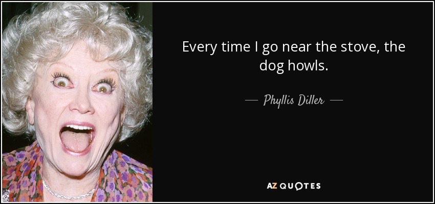 Every time I go near the stove, the dog howls. - Phyllis Diller