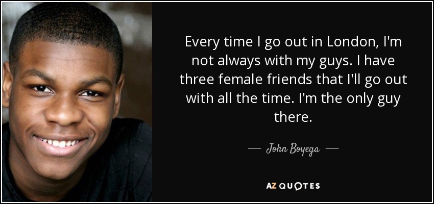 Every time I go out in London, I'm not always with my guys. I have three female friends that I'll go out with all the time. I'm the only guy there. - John Boyega