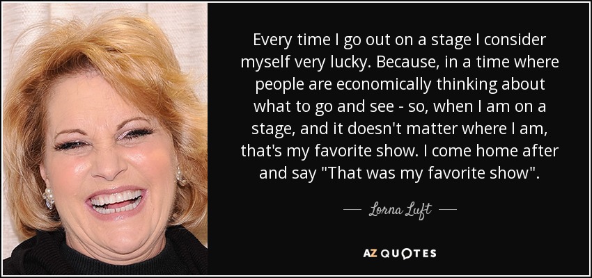 Every time I go out on a stage I consider myself very lucky. Because, in a time where people are economically thinking about what to go and see - so, when I am on a stage, and it doesn't matter where I am, that's my favorite show. I come home after and say 