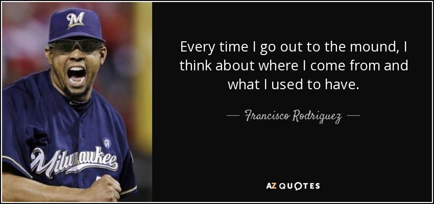 Every time I go out to the mound, I think about where I come from and what I used to have. - Francisco Rodriguez