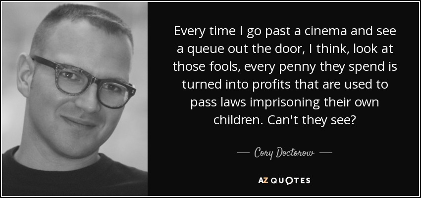 Every time I go past a cinema and see a queue out the door, I think, look at those fools, every penny they spend is turned into profits that are used to pass laws imprisoning their own children. Can't they see? - Cory Doctorow