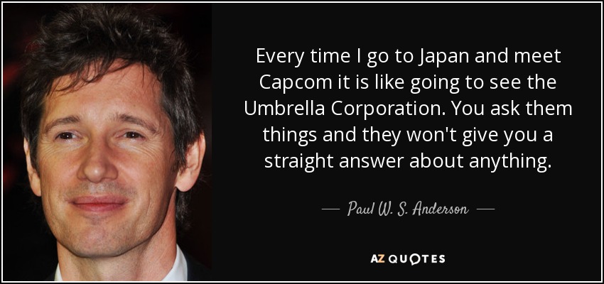 Every time I go to Japan and meet Capcom it is like going to see the Umbrella Corporation. You ask them things and they won't give you a straight answer about anything. - Paul W. S. Anderson
