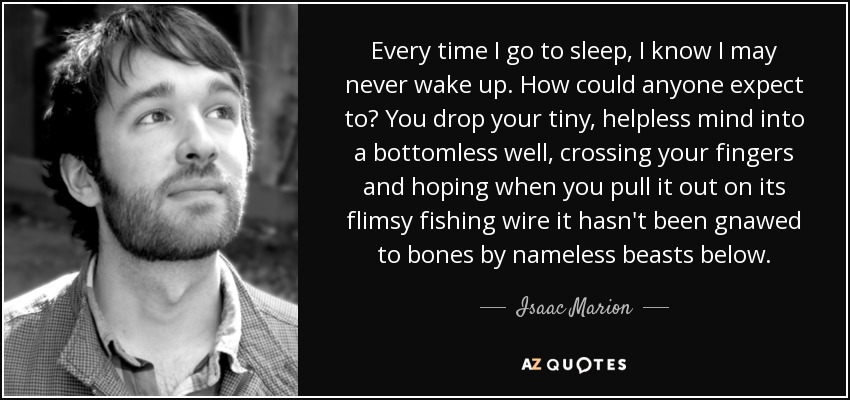 Every time I go to sleep, I know I may never wake up. How could anyone expect to? You drop your tiny, helpless mind into a bottomless well, crossing your fingers and hoping when you pull it out on its flimsy fishing wire it hasn't been gnawed to bones by nameless beasts below. - Isaac Marion