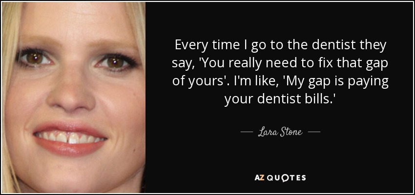 Every time I go to the dentist they say, 'You really need to fix that gap of yours'. I'm like, 'My gap is paying your dentist bills.' - Lara Stone