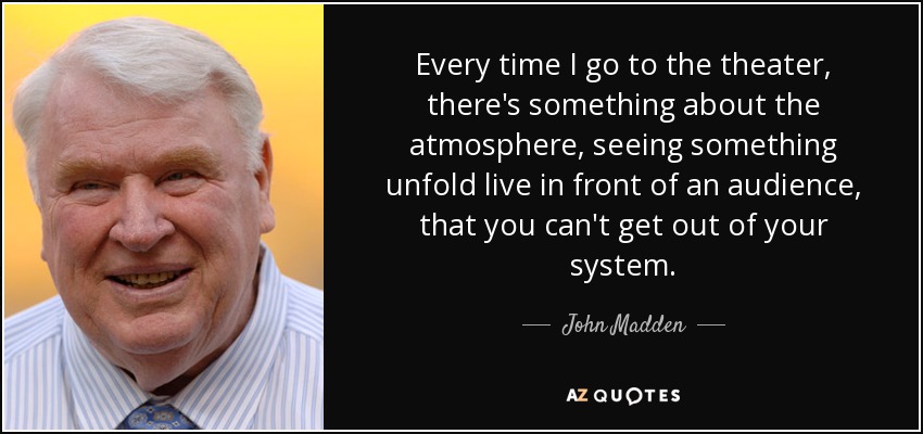 Every time I go to the theater, there's something about the atmosphere, seeing something unfold live in front of an audience, that you can't get out of your system. - John Madden