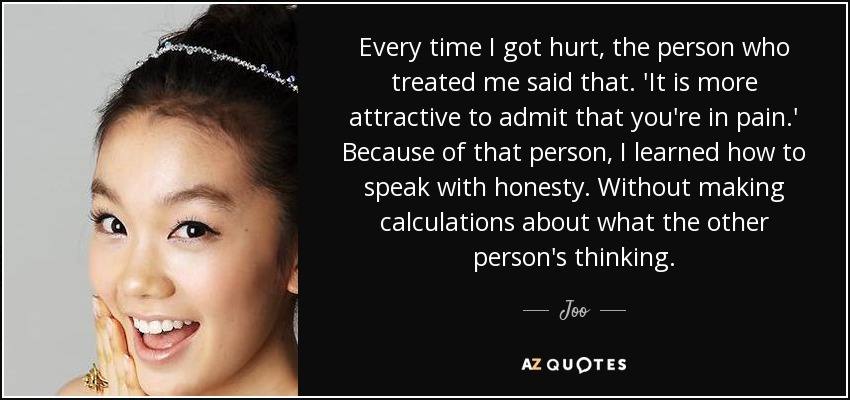 Every time I got hurt, the person who treated me said that. 'It is more attractive to admit that you're in pain.' Because of that person, I learned how to speak with honesty. Without making calculations about what the other person's thinking. - Joo