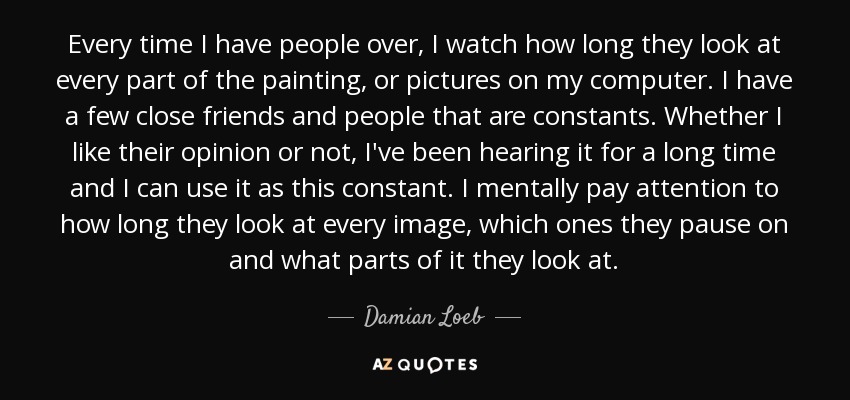 Every time I have people over, I watch how long they look at every part of the painting, or pictures on my computer. I have a few close friends and people that are constants. Whether I like their opinion or not, I've been hearing it for a long time and I can use it as this constant. I mentally pay attention to how long they look at every image, which ones they pause on and what parts of it they look at. - Damian Loeb