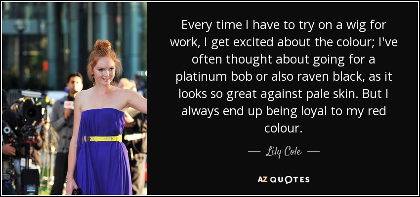 Every time I have to try on a wig for work, I get excited about the colour; I've often thought about going for a platinum bob or also raven black, as it looks so great against pale skin. But I always end up being loyal to my red colour. - Lily Cole