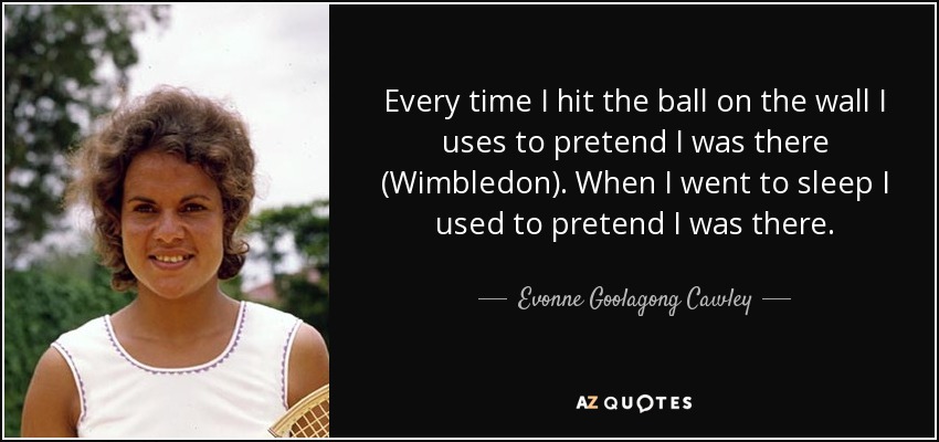 Every time I hit the ball on the wall I uses to pretend I was there (Wimbledon). When I went to sleep I used to pretend I was there. - Evonne Goolagong Cawley