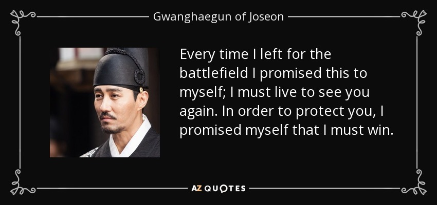 Every time I left for the battlefield I promised this to myself; I must live to see you again. In order to protect you, I promised myself that I must win. - Gwanghaegun of Joseon