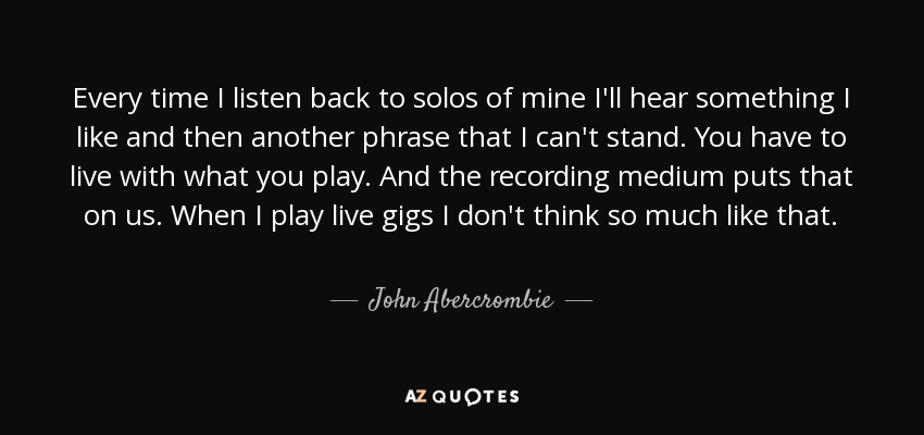 Every time I listen back to solos of mine I'll hear something I like and then another phrase that I can't stand. You have to live with what you play. And the recording medium puts that on us. When I play live gigs I don't think so much like that. - John Abercrombie