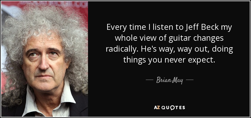 Every time I listen to Jeff Beck my whole view of guitar changes radically. He's way, way out, doing things you never expect. - Brian May