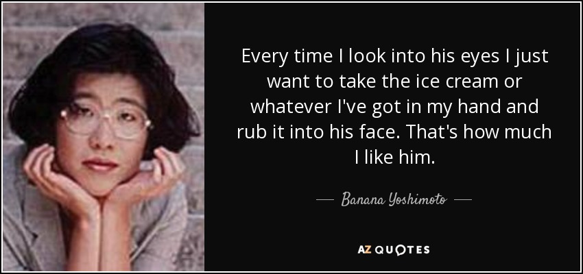 Every time I look into his eyes I just want to take the ice cream or whatever I've got in my hand and rub it into his face. That's how much I like him. - Banana Yoshimoto