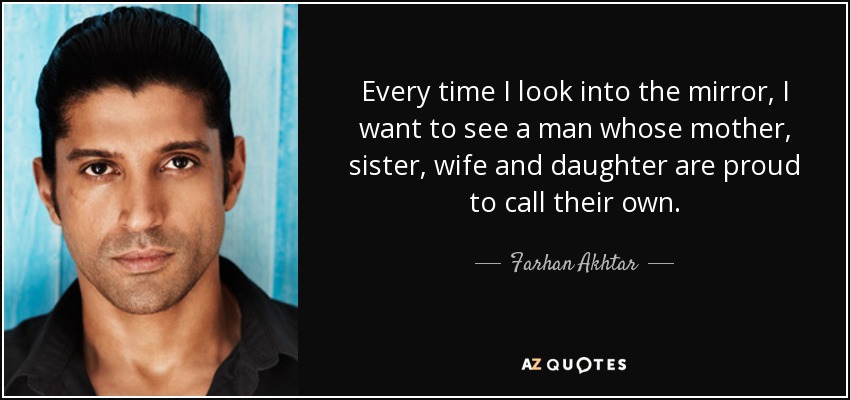 Every time I look into the mirror, I want to see a man whose mother, sister, wife and daughter are proud to call their own. - Farhan Akhtar