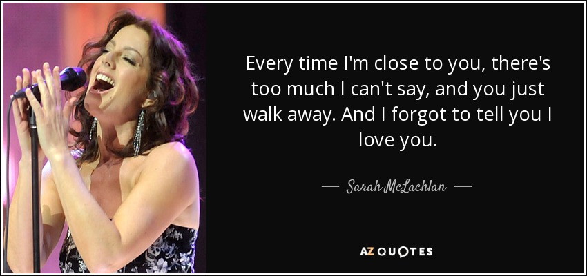 Every time I'm close to you, there's too much I can't say, and you just walk away. And I forgot to tell you I love you. - Sarah McLachlan