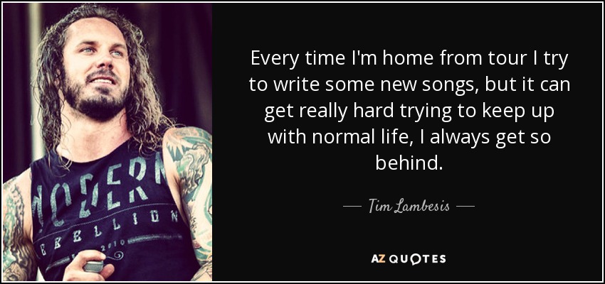Every time I'm home from tour I try to write some new songs, but it can get really hard trying to keep up with normal life, I always get so behind. - Tim Lambesis