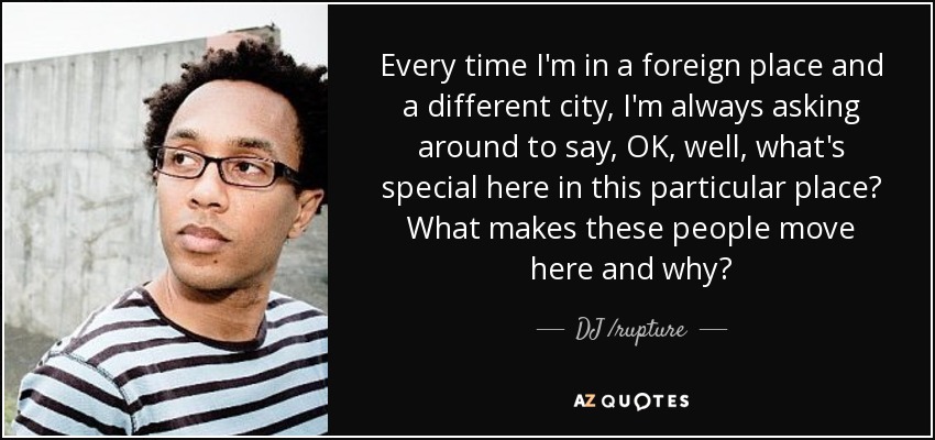 Every time I'm in a foreign place and a different city, I'm always asking around to say, OK, well, what's special here in this particular place? What makes these people move here and why? - DJ /rupture